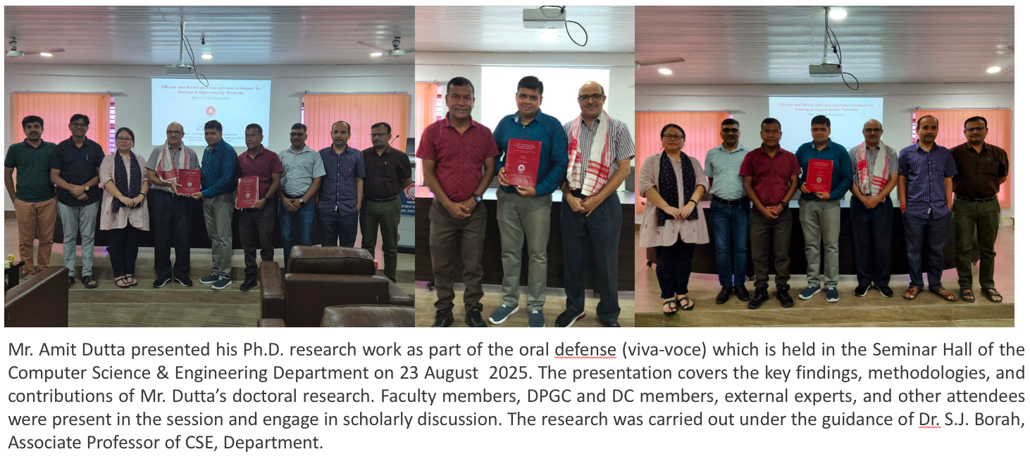 Mr. Amit Dutta presented his Ph.D. research work as part of the oral defense (viva-voce) which is held in the Seminar Hall of the Computer Science & Engineering Department on 23 August  2025. The presentation covers the key findings, methodologies, and contributions of Mr. Dutta’s doctoral research. Faculty members, DPGC and DC members, external experts, and other attendees were present in the session and engage in scholarly discussion. The research was carried out under the guidance of Dr. S.J. Borah, Associate Professor of CSE, Department.